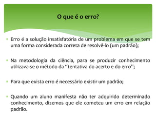  Erro é a solução insatisfatória de um problema em que se tem
uma forma considerada correta de resolvê-lo (um padrão);
 Na metodologia da ciência, para se produzir conhecimento
utilizava-se o método da “tentativa do acerto e do erro”;
 Para que exista erro é necessário existir um padrão;
 Quando um aluno manifesta não ter adquirido determinado
conhecimento, dizemos que ele cometeu um erro em relação
padrão.
O que é o erro?
 