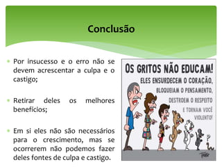 Conclusão
 Por insucesso e o erro não se
devem acrescentar a culpa e o
castigo;
 Retirar deles os melhores
benefícios;
 Em si eles não são necessários
para o crescimento, mas se
ocorrerem não podemos fazer
deles fontes de culpa e castigo.
 