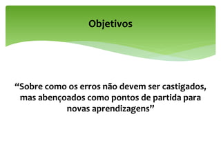 “Sobre como os erros não devem ser castigados,
mas abençoados como pontos de partida para
novas aprendizagens”
Objetivos
 