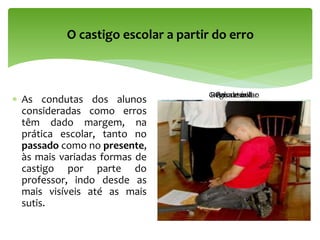  As condutas dos alunos
consideradas como erros
têm dado margem, na
prática escolar, tanto no
passado como no presente,
às mais variadas formas de
castigo por parte do
professor, indo desde as
mais visíveis até as mais
sutis.
O castigo escolar a partir do erro
Régua escolarPalmatóriaGrãos de milho
 
