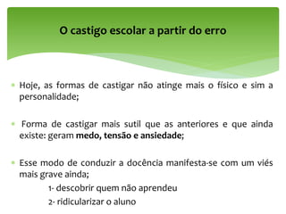 Hoje, as formas de castigar não atinge mais o físico e sim a
personalidade;
 Forma de castigar mais sutil que as anteriores e que ainda
existe: geram medo, tensão e ansiedade;
 Esse modo de conduzir a docência manifesta-se com um viés
mais grave ainda;
1- descobrir quem não aprendeu
2- ridicularizar o aluno
O castigo escolar a partir do erro
 