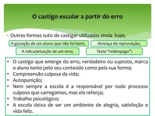  Outras formas sutis de castigar utilizadas ainda hoje;
O castigo escolar a partir do erro
A gozação de um aluno que não foi bem;
A ridicularização de um erro;
Ameaça de reprovação;
Teste “relâmpago”;
• O castigo que emerge do erro, verdadeiro ou suposto, marca
o aluno tanto pelo seu conteúdo como pela sua forma;
• Compreensão culposa da vida;
• Autopunição;
• Nem sempre a escola é a responsável por todo processo
culposo que carregamos, mas ela reforça;
• Trabalho psicológico;
• A escola deixa de ser um ambiente de alegria, satisfação e
vida feliz.
 
