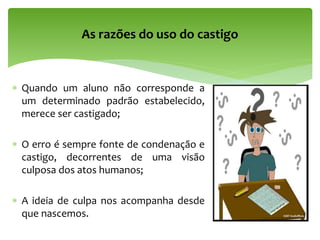  Quando um aluno não corresponde a
um determinado padrão estabelecido,
merece ser castigado;
 O erro é sempre fonte de condenação e
castigo, decorrentes de uma visão
culposa dos atos humanos;
 A ideia de culpa nos acompanha desde
que nascemos.
As razões do uso do castigo
 