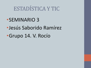 ESTADÍSTICA Y TIC
•SEMINARIO 3
•Jesús Saborido Ramírez
•Grupo 14. V. Rocío
 