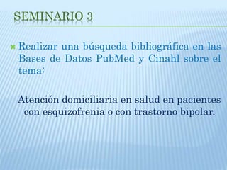 SEMINARIO 3
 Realizar una búsqueda bibliográfica en las
Bases de Datos PubMed y Cinahl sobre el
tema:
Atención domiciliaria en salud en pacientes
con esquizofrenia o con trastorno bipolar.
 