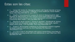Estas son las citas:
 1. Carson VB, Yambor SL. Managing patients with bipolar disorder at home:
a family affair and a psychiatric challenge in home healthcare. Home Healthc
Nurse. 2012 May;30(5):280–91; quiz 291–3.
 2. Sharifi V, Tehranidoost M, Yunesian M, Amini H, Mohammadi M, Jalali
Roudsari M. Effectiveness of a low-intensity home-based aftercare for patients
with severe mental disorders: a 12-month randomized controlled study.
Community Ment Health J. 2012 Dec;48(6):766–70.
 3. Ranning A, Munk Laursen T, Thorup A, Hjorthøj C, Nordentoft M. Serious
mental illness and disrupted caregiving for children: a nationwide, register-
based cohort study. J Clin Psychiatry. 2015 Aug;76(8):e1006–14.
 4. Project C. 4th European conference on schizophrenia research: together
for better treatment and care. Eur Arch Psychiatry Clin Neurosci.
2013;263(S1):7–111.
 5. Li Y, Cai X, Cram P. Are patients with serious mental illness more likely to
be admitted to nursing homes with more deficiencies in care? Med Care. 2011
Apr;49(4):397–405.
 
