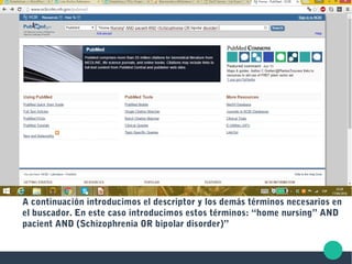 A continuación introducimos el descriptor y los demás términos necesarios en
el buscador. En este caso introducimos estos términos: “home nursing” AND
pacient AND (Schizophrenia OR bipolar disorder)”
 