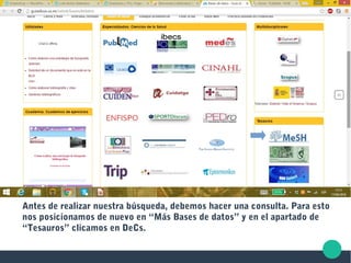 Antes de realizar nuestra búsqueda, debemos hacer una consulta. Para esto
nos posicionamos de nuevo en “Más Bases de datos” y en el apartado de
“Tesauros” clicamos en DeCs.
 