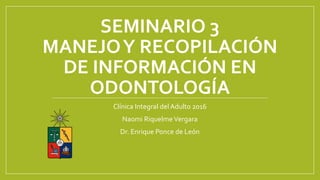 SEMINARIO 3
MANEJOY RECOPILACIÓN
DE INFORMACIÓN EN
ODONTOLOGÍA
Clínica Integral del Adulto 2016
Naomi RiquelmeVergara
Dr. Enrique Ponce de León
 