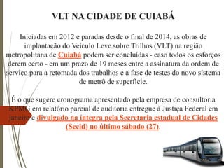 VLT NA CIDADE DE CUIABÁ
Iniciadas em 2012 e paradas desde o final de 2014, as obras de
implantação do Veículo Leve sobre Trilhos (VLT) na região
metropolitana de Cuiabá podem ser concluídas - caso todos os esforços
derem certo - em um prazo de 19 meses entre a assinatura da ordem de
serviço para a retomada dos trabalhos e a fase de testes do novo sistema
de metrô de superfície.
É o que sugere cronograma apresentado pela empresa de consultoria
KPMG em relatório parcial de auditoria entregue à Justiça Federal em
janeiro e divulgado na íntegra pela Secretaria estadual de Cidades
(Secid) no último sábado (27).
 