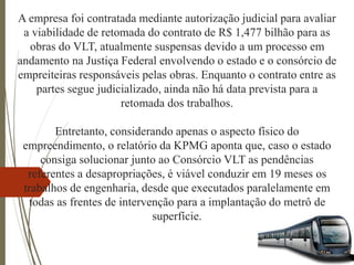 A empresa foi contratada mediante autorização judicial para avaliar
a viabilidade de retomada do contrato de R$ 1,477 bilhão para as
obras do VLT, atualmente suspensas devido a um processo em
andamento na Justiça Federal envolvendo o estado e o consórcio de
empreiteiras responsáveis pelas obras. Enquanto o contrato entre as
partes segue judicializado, ainda não há data prevista para a
retomada dos trabalhos.
Entretanto, considerando apenas o aspecto físico do
empreendimento, o relatório da KPMG aponta que, caso o estado
consiga solucionar junto ao Consórcio VLT as pendências
referentes a desapropriações, é viável conduzir em 19 meses os
trabalhos de engenharia, desde que executados paralelamente em
todas as frentes de intervenção para a implantação do metrô de
superfície.
 