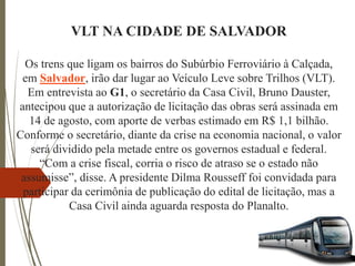 VLT NA CIDADE DE SALVADOR
Os trens que ligam os bairros do Subúrbio Ferroviário à Calçada,
em Salvador, irão dar lugar ao Veículo Leve sobre Trilhos (VLT).
Em entrevista ao G1, o secretário da Casa Civil, Bruno Dauster,
antecipou que a autorização de licitação das obras será assinada em
14 de agosto, com aporte de verbas estimado em R$ 1,1 bilhão.
Conforme o secretário, diante da crise na economia nacional, o valor
será dividido pela metade entre os governos estadual e federal.
“Com a crise fiscal, corria o risco de atraso se o estado não
assumisse”, disse. A presidente Dilma Rousseff foi convidada para
participar da cerimônia de publicação do edital de licitação, mas a
Casa Civil ainda aguarda resposta do Planalto.
 