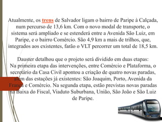 Atualmente, os trens de Salvador ligam o bairro de Paripe à Calçada,
num percurso de 13,6 km. Com o novo modal de transporte, o
sistema será ampliado e se estenderá entre a Avenida São Luiz, em
Paripe, e o bairro Comércio. São 4,9 km a mais de trilhos, que,
integrados aos existentes, farão o VLT percorrer um total de 18,5 km.
Dauster detalhou que o projeto será dividido em duas etapas:
Na primeira etapa das intervenções, entre Comércio e Plataforma, o
secretário da Casa Civil apontou a criação de quatro novas paradas,
além das estações já existentes: São Joaquim, Porto, Avenida da
França e Comércio. Na segunda etapa, estão previstas novas paradas
na Baixa do Fiscal, Viaduto Suburbana, União, São João e São Luiz
de Paripe.
 