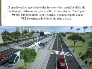 O estado estima que, diante das intervenções, a média diária de
público que utiliza o transporte sobre trilho suba de 15 mil para
150 mil. Embora ainda sem licitação, o estado espera que o
VLT se estenda do Comércio para a Lapa.
 