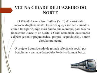 VLT NA CIDADE DE JUAZEIRO DO
NORTE
O Veículo Leve sobre Trilhos (VLT) do cariri está
funcionando plenamente. Usuários que já são acostumados
com o transporte, hoje mais barato que o ônibus, para fazer a
linha entre Juazeiro do Norte e Crato reclamam da situação
e dizem se sentir prejudicados , porque segundo eles , o trem
circula raramente.
O projeto é considerado de grande relevância social por
beneficiar a camada da população de renda mais baixa.
 