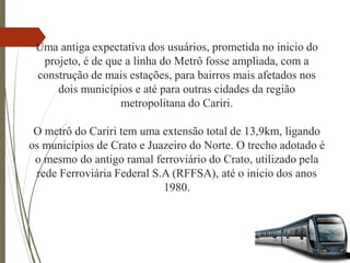 Uma antiga expectativa dos usuários, prometida no inicio do
projeto, é de que a linha do Metrô fosse ampliada, com a
construção de mais estações, para bairros mais afetados nos
dois municípios e até para outras cidades da região
metropolitana do Cariri.
O metrô do Cariri tem uma extensão total de 13,9km, ligando
os municípios de Crato e Juazeiro do Norte. O trecho adotado é
o mesmo do antigo ramal ferroviário do Crato, utilizado pela
rede Ferroviária Federal S.A (RFFSA), até o inicio dos anos
1980.
 