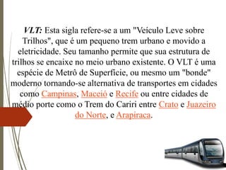 VLT: Esta sigla refere-se a um "Veículo Leve sobre
Trilhos", que é um pequeno trem urbano e movido a
eletricidade. Seu tamanho permite que sua estrutura de
trilhos se encaixe no meio urbano existente. O VLT é uma
espécie de Metrô de Superfície, ou mesmo um "bonde"
moderno tornando-se alternativa de transportes em cidades
como Campinas, Maceió e Recife ou entre cidades de
médio porte como o Trem do Cariri entre Crato e Juazeiro
do Norte, e Arapiraca.
 