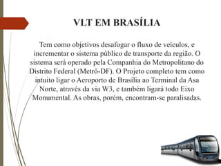 VLT EM BRASÍLIA
Tem como objetivos desafogar o fluxo de veículos, e
incrementar o sistema público de transporte da região. O
sistema será operado pela Companhia do Metropolitano do
Distrito Federal (Metrô-DF). O Projeto completo tem como
intuito ligar o Aeroporto de Brasília ao Terminal da Asa
Norte, através da via W3, e também ligará todo Eixo
Monumental. As obras, porém, encontram-se paralisadas.
 