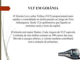 VLT EM GOIÂNIA
O Veículo Leve sobre Trilhos (VLT) proporcionará mais
rapidez e comodidade no deslocamento ao longo do Eixo
Anhanguera. Serão 13,6 quilômetros que ligarão os
extremos oeste e leste da capital.
O trânsito terá maior fluidez. Cada viagem do VLT equivale
à retirada de oito ônibus comuns ou 300 carros das ruas.
Movido à energia elétrica, o veículo também contribuirá
com a redução de poluentes.
 