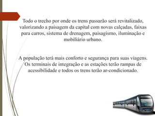 Todo o trecho por onde os trens passarão será revitalizado,
valorizando a paisagem da capital com novas calçadas, faixas
para carros, sistema de drenagem, paisagismo, iluminação e
mobiliário urbano.
A população terá mais conforto e segurança para suas viagens.
Os terminais de integração e as estações terão rampas de
acessibilidade e todos os trens terão ar-condicionado.
 