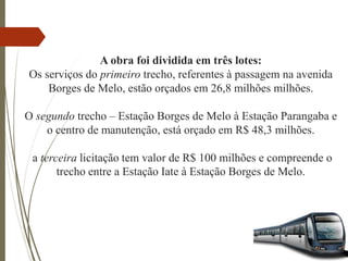 A obra foi dividida em três lotes:
Os serviços do primeiro trecho, referentes à passagem na avenida
Borges de Melo, estão orçados em 26,8 milhões milhões.
O segundo trecho – Estação Borges de Melo à Estação Parangaba e
o centro de manutenção, está orçado em R$ 48,3 milhões.
a terceira licitação tem valor de R$ 100 milhões e compreende o
trecho entre a Estação Iate à Estação Borges de Melo.
 