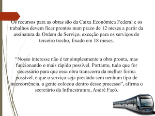 Os recursos para as obras são da Caixa Econômica Federal e os
trabalhos devem ficar prontos num prazo de 12 meses a partir da
assinatura da Ordem de Serviço, exceção para os serviços do
terceiro trecho, fixado em 18 meses.
“Nosso interesse não é ter simplesmente a obra pronta, mas
funcionando o mais rápido possível. Portanto, tudo que for
necessário para que essa obra transcorra da melhor forma
possível, e que o serviço seja prestado sem nenhum tipo de
intercorrência, a gente colocou dentro desse processo”, afirma o
secretário da Infraestrutura, André Facó.
 