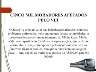 CINCO MIL MORADORES AFETADOS
PELO VLT
O despejo e o baixo valor das indenizações não são os únicos
problemas enfrentados pelos moradores dessas comunidades. A
promessa de receber um apartamento do Minha Casa, Minha
Vida, contrapartida do Estado às desapropriações, ainda não se
consolidou e, enquanto esperam pelo menos um ano para os
imóveis ficarem prontos, têm que se virar com um aluguel
social – que, depois de muita luta, passou de R$200,00 para R$
400,00.
 