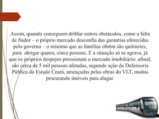 Assim, quando conseguem driblar outros obstáculos, como a falta
de fiador – o próprio mercado desconfia das garantias oferecidas
pelo governo – o máximo que as famílias obtêm são quitinetes,
para abrigar quatro, cinco pessoas. E a situação só se agrava, já
que os próprios despejos pressionam o mercado imobiliário: afinal,
são cerca de 5 mil pessoas afetadas, segundo ação da Defensoria
Pública do Estado Ceará, ameaçadas pelas obras do VLT, muitas
procurando imóveis para alugar.
 
