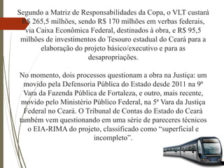 Segundo a Matriz de Responsabilidades da Copa, o VLT custará
R$ 265,5 milhões, sendo R$ 170 milhões em verbas federais,
via Caixa Econômica Federal, destinados à obra, e R$ 95,5
milhões de investimentos do Tesouro estadual do Ceará para a
elaboração do projeto básico/executivo e para as
desapropriações.
No momento, dois processos questionam a obra na Justiça: um
movido pela Defensoria Pública do Estado desde 2011 na 9ª
Vara da Fazenda Pública de Fortaleza, e outro, mais recente,
movido pelo Ministério Público Federal, na 5ª Vara da Justiça
Federal no Ceará. O Tribunal de Contas do Estado do Ceará
também vem questionando em uma série de pareceres técnicos
o EIA-RIMA do projeto, classificado como “superficial e
incompleto”.
 
