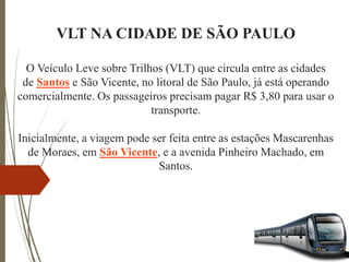 VLT NA CIDADE DE SÃO PAULO
O Veículo Leve sobre Trilhos (VLT) que circula entre as cidades
de Santos e São Vicente, no litoral de São Paulo, já está operando
comercialmente. Os passageiros precisam pagar R$ 3,80 para usar o
transporte.
Inicialmente, a viagem pode ser feita entre as estações Mascarenhas
de Moraes, em São Vicente, e a avenida Pinheiro Machado, em
Santos.
 