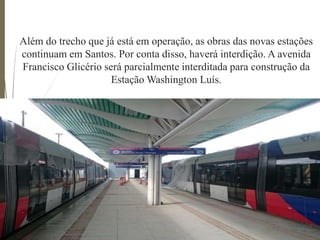 Além do trecho que já está em operação, as obras das novas estações
continuam em Santos. Por conta disso, haverá interdição. A avenida
Francisco Glicério será parcialmente interditada para construção da
Estação Washington Luís.
 