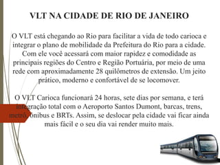 VLT NA CIDADE DE RIO DE JANEIRO
O VLT está chegando ao Rio para facilitar a vida de todo carioca e
integrar o plano de mobilidade da Prefeitura do Rio para a cidade.
Com ele você acessará com maior rapidez e comodidade as
principais regiões do Centro e Região Portuária, por meio de uma
rede com aproximadamente 28 quilômetros de extensão. Um jeito
prático, moderno e confortável de se locomover.
O VLT Carioca funcionará 24 horas, sete dias por semana, e terá
integração total com o Aeroporto Santos Dumont, barcas, trens,
metrô, ônibus e BRTs. Assim, se deslocar pela cidade vai ficar ainda
mais fácil e o seu dia vai render muito mais.
 