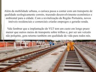 Além da mobilidade urbana, o carioca passa a contar com um transporte de
qualidade ecologicamente correto, trazendo desenvolvimento econômico e
ambiental para a cidade. Com a revitalização da Região Portuária, novos
imóveis residenciais e comerciais criarão empregos e gerarão renda.
Vale lembrar que a implantação do VLT tem um custo em longo prazo
menor que outros meios de transporte sobre trilhos e, por ser um veículo
não poluente, gera retorno também em qualidade de vida para todos nós.
 