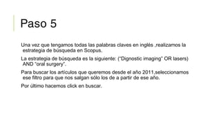Paso 5
Una vez que tengamos todas las palabras claves en inglés ,realizamos la
estrategia de búsqueda en Scopus.
La estrategia de búsqueda es la siguiente: (“Dignostic imaging” OR lasers)
AND “oral surgery”.
Para buscar los artículos que queremos desde el año 2011,seleccionamos
ese filtro para que nos salgan sólo los de a partir de ese año.
Por último hacemos click en buscar.
 