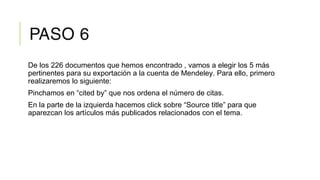 PASO 6
De los 226 documentos que hemos encontrado , vamos a elegir los 5 más
pertinentes para su exportación a la cuenta de Mendeley. Para ello, primero
realizaremos lo siguiente:
Pinchamos en “cited by” que nos ordena el número de citas.
En la parte de la izquierda hacemos click sobre “Source title” para que
aparezcan los artículos más publicados relacionados con el tema.
 