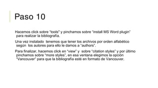 Paso 10
Hacemos click sobre “tools" y pinchamos sobre “install MS Word plugin”
para realizar la bibliografía.
Una vez instalado tenemos que tener los archivos por orden alfabético
según los autores para ello le damos a “authors”.
Para finalizar, hacemos click en “view” y sobre “citation styles” y por último
pinchamos sobre “more styles”, en esa ventana elegimos la opción
“Vancouver” para que la bibliografía esté en formato de Vancouver.
 