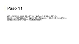 Paso 11
Seleccionamos todos los archivos y pulsando el botón derecho
seleccionamos “copy as” y a partir de este apartado se abrirá una ventana
sonde seleccionaremos “formatted citation”.
 