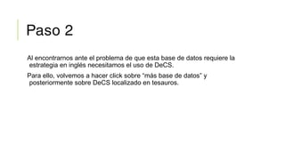 Paso 2
Al encontrarnos ante el problema de que esta base de datos requiere la
estrategia en inglés necesitamos el uso de DeCS.
Para ello, volvemos a hacer click sobre “más base de datos” y
posteriormente sobre DeCS localizado en tesauros.
 