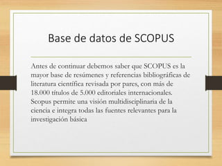 Base de datos de SCOPUS
Antes de continuar debemos saber que SCOPUS es la
mayor base de resúmenes y referencias bibliográficas de
literatura científica revisada por pares, con más de
18.000 títulos de 5.000 editoriales internacionales.
Scopus permite una visión multidisciplinaria de la
ciencia e integra todas las fuentes relevantes para la
investigación básica
 