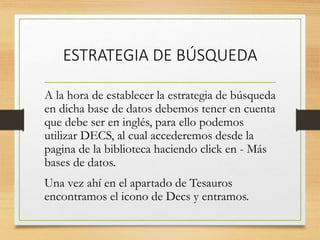 ESTRATEGIA DE BÚSQUEDA
A la hora de establecer la estrategia de búsqueda
en dicha base de datos debemos tener en cuenta
que debe ser en inglés, para ello podemos
utilizar DECS, al cual accederemos desde la
pagina de la biblioteca haciendo click en - Más
bases de datos.
Una vez ahí en el apartado de Tesauros
encontramos el icono de Decs y entramos.
 