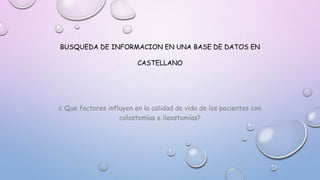 BUSQUEDA DE INFORMACION EN UNA BASE DE DATOS EN
CASTELLANO
¿ Que factores influyen en la calidad de vida de los pacientes con
colostomías e ileostomías?
 