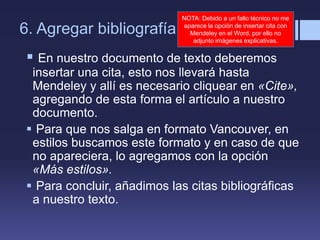 6. Agregar bibliografía
 En nuestro documento de texto deberemos
insertar una cita, esto nos llevará hasta
Mendeley y allí es necesario cliquear en «Cite»,
agregando de esta forma el artículo a nuestro
documento.
 Para que nos salga en formato Vancouver, en
estilos buscamos este formato y en caso de que
no apareciera, lo agregamos con la opción
«Más estilos».
 Para concluir, añadimos las citas bibliográficas
a nuestro texto.
NOTA: Debido a un fallo técnico no me
aparece la opción de insertar cita con
Mendeley en el Word, por ello no
adjunto imágenes explicativas.
 
