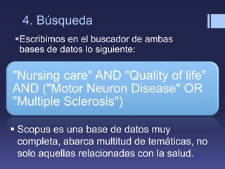 4. Búsqueda
Escribimos en el buscador de ambas
bases de datos lo siguiente:
"Nursing care" AND "Quality of life"
AND ("Motor Neuron Disease" OR
"Multiple Sclerosis")
 Scopus es una base de datos muy
completa, abarca multitud de temáticas, no
solo aquellas relacionadas con la salud.
 