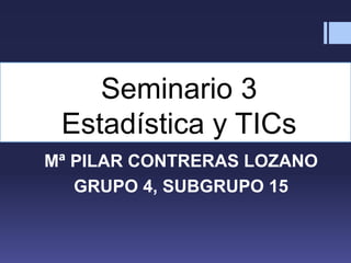 Seminario 3
Estadística y TICs
Mª PILAR CONTRERAS LOZANO
GRUPO 4, SUBGRUPO 15
 