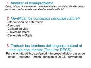 1. Analizar el tema/problema
“Cómo influye la intervención de enfermería en la calidad de vida de las
personas con Esclerosis lateral o Esclerosis múltiple”
2. Identificar los conceptos (lenguaje natural)
-Intervención de enfermería
-Personas
-Calidad de vida
-Esclerosis lateral
-Esclerosis múltiple
3. Traducir los términos del lenguaje natural al
lenguaje documental (Tesauro: DECS)
Para ello: http://bib.us.es/salud – Imprescindibles- bases de
datos – tesauros – mesh -consulta al DeCS- permutado-
 