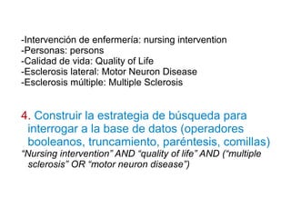 -Intervención de enfermería: nursing intervention
-Personas: persons
-Calidad de vida: Quality of Life
-Esclerosis lateral: Motor Neuron Disease
-Esclerosis múltiple: Multiple Sclerosis
4. Construir la estrategia de búsqueda para
interrogar a la base de datos (operadores
booleanos, truncamiento, paréntesis, comillas)
“Nursing intervention” AND “quality of life” AND (“multiple
sclerosis” OR “motor neuron disease”)
 