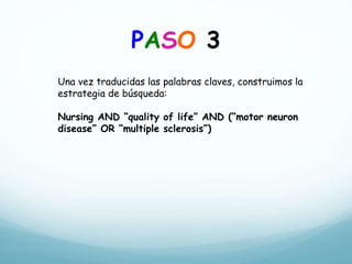 PASO 3
Una vez traducidas las palabras claves, construimos la
estrategia de búsqueda:
Nursing AND “quality of life” AND (“motor neuron
disease” OR “multiple sclerosis”)
 