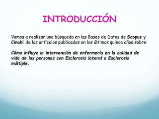 INTRODUCCIÓN
Vamos a realizar una búsqueda en las Bases de Datos de Scopus y
Cinahl de los artículos publicados en los últimos quince años sobre:
Cómo influye la intervención de enfermería en la calidad de
vida de las personas con Esclerosis lateral o Esclerosis
múltiple.
 