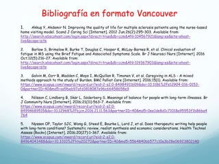 Bibliografía en formato Vancouver
1. Akkuş Y, Akdemir N. Improving the quality of life for multiple sclerosis patients using the nurse-based
home visiting model. Scand J Caring Sci [Internet]. 2012 Jun;26(2):295–303. Available from:
http://search.ebscohost.com/login.aspx?direct=true&db=ccm&AN=104567921&lang=es&site=ehost-
live&scope=site
2. Barlow S, Brimelow R, Burke T, Douglas C, Hooper K, McLay-Barnes R, et al. Clinical evaluation of
fatigue in MS using the Brief Fatigue and Associated Symptoms Scale. Br J Neurosci Nurs [Internet]. 2016
Oct;12(5):216–27. Available from:
http://search.ebscohost.com/login.aspx?direct=true&db=ccm&AN=119367903&lang=es&site=ehost-
live&scope=site
3. Galvin M, Corr B, Madden C, Mays I, McQuillan R, Timonen V, et al. Caregiving in ALS - A mixed
methods approach to the study of Burden. BMC Palliat Care [Internet]. 2016;15(1). Available from:
https://www.scopus.com/inward/record.uri?eid=2-s2.0-84984911609&doi=10.1186%2Fs12904-016-0153-
0&partnerID=40&md5=ad9beb97afd3818087e96c66458658e9
4. Nilsson C, Lindberg B, Skär L, Söderberg S. Meanings of balance for people with long-term illnesses. Br
J Community Nurs [Internet]. 2016;21(11):563–7. Available from:
https://www.scopus.com/inward/record.uri?eid=2-s2.0-
84994689515&doi=10.12968%2Fbjcn.2016.21.11.563&partnerID=40&md5=0ee1de8d1c71018a95953f1b86ba4
764
5. Nyssen OP, Taylor SJC, Wong G, Steed E, Bourke L, Lord J, et al. Does therapeutic writing help people
with long-term conditions? Systematic review, realist synthesis and economic considerations. Health Technol
Assess (Rockv) [Internet]. 2016;20(27):1–367. Available from:
https://www.scopus.com/inward/record.uri?eid=2-s2.0-
84964043488&doi=10.3310%2Fhta20270&partnerID=40&md5=5564840bb577c10a3b28e06923802140
 