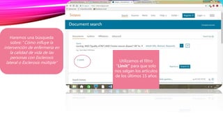 1.Introducimos en la barra de búsqueda
nuestra estrategia: nursing AND (“quality
of life”) AND ("motor neuron disease" OR
"multiple sclerosis")
Utilizamos el filtro
“Limit” para que solo
nos salgan los artículos
de los últimos 15 años
Haremos una búsqueda
sobre: “Cómo influye la
intervención de enfermería en
la calidad de vida de las
personas con Esclerosis
lateral o Esclerosis múltiple”
 
